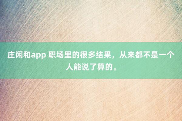 庄闲和app 职场里的很多结果，从来都不是一个人能说了算的。