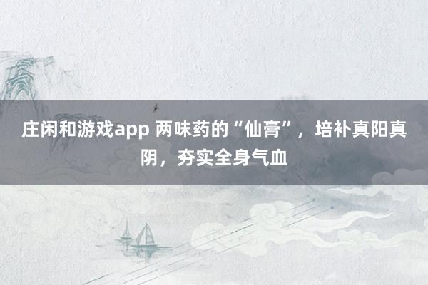 庄闲和游戏app 两味药的“仙膏”，培补真阳真阴，夯实全身气血