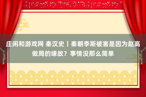 庄闲和游戏网 秦汉史丨秦朝李斯被害是因为赵高做局的缘故？事情没那么简单