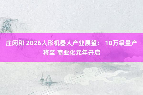 庄闲和 2026人形机器人产业展望： 10万级量产将至 商业化元年开启