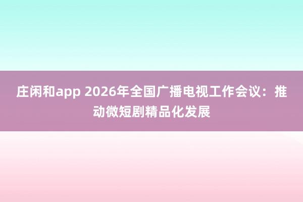 庄闲和app 2026年全国广播电视工作会议：推动微短剧精品化发展