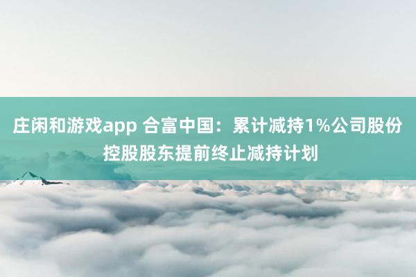 庄闲和游戏app 合富中国：累计减持1%公司股份 控股股东提前终止减持计划