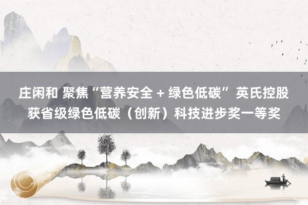 庄闲和 聚焦“营养安全 + 绿色低碳” 英氏控股获省级绿色低碳（创新）科技进步奖一等奖