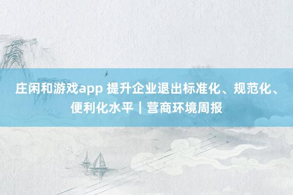 庄闲和游戏app 提升企业退出标准化、规范化、便利化水平｜营商环境周报