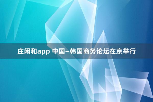 庄闲和app 中国—韩国商务论坛在京举行