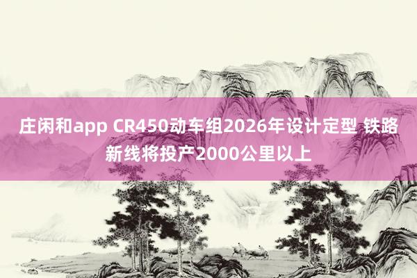 庄闲和app CR450动车组2026年设计定型 铁路新线将投产2000公里以上