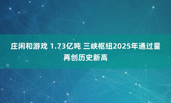 庄闲和游戏 1.73亿吨 三峡枢纽2025年通过量再创历史新高