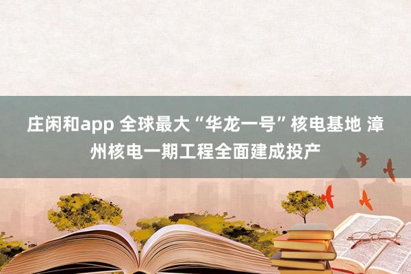 庄闲和app 全球最大“华龙一号”核电基地 漳州核电一期工程全面建成投产