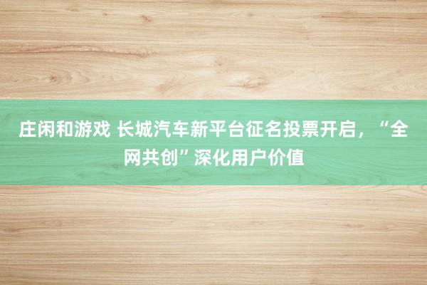 庄闲和游戏 长城汽车新平台征名投票开启，“全网共创”深化用户价值