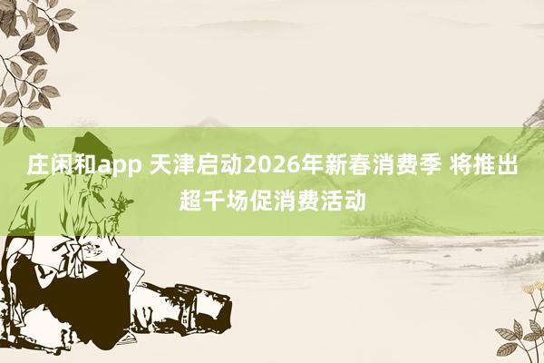庄闲和app 天津启动2026年新春消费季 将推出超千场促消费活动