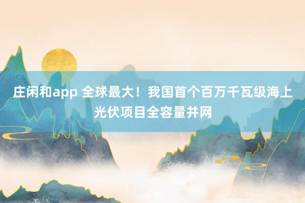 庄闲和app 全球最大！我国首个百万千瓦级海上光伏项目全容量并网