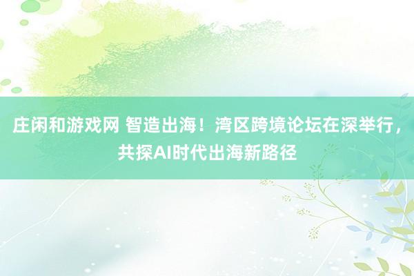 庄闲和游戏网 智造出海！湾区跨境论坛在深举行，共探AI时代出海新路径