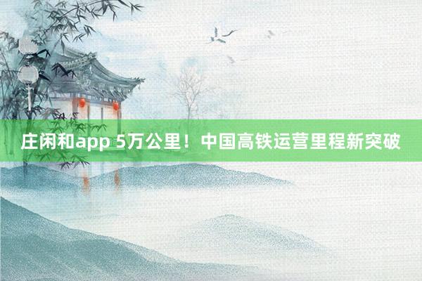 庄闲和app 5万公里！中国高铁运营里程新突破