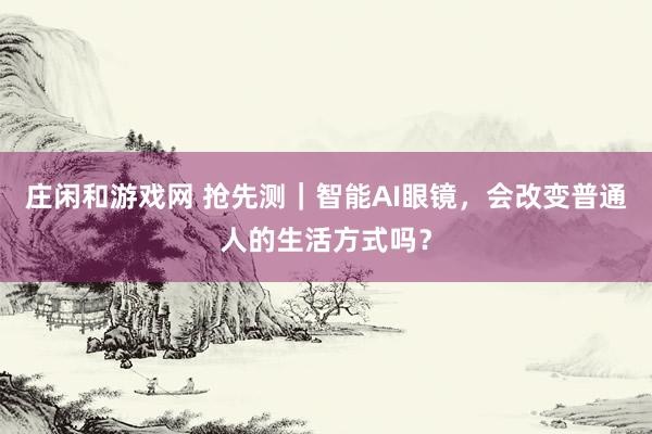 庄闲和游戏网 抢先测｜智能AI眼镜，会改变普通人的生活方式吗？