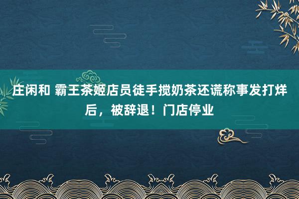 庄闲和 霸王茶姬店员徒手搅奶茶还谎称事发打烊后，被辞退！门店停业