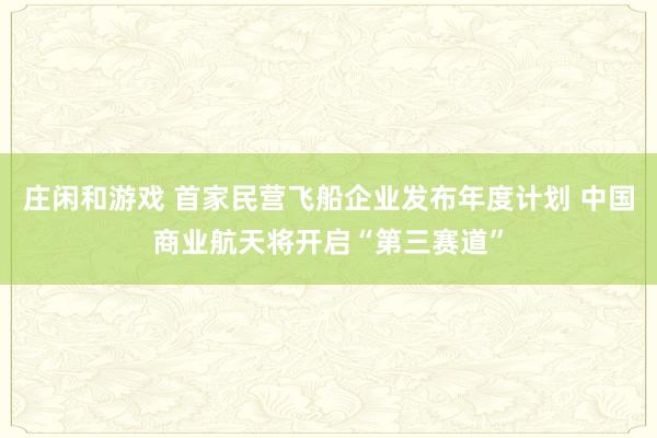 庄闲和游戏 首家民营飞船企业发布年度计划 中国商业航天将开启“第三赛道”