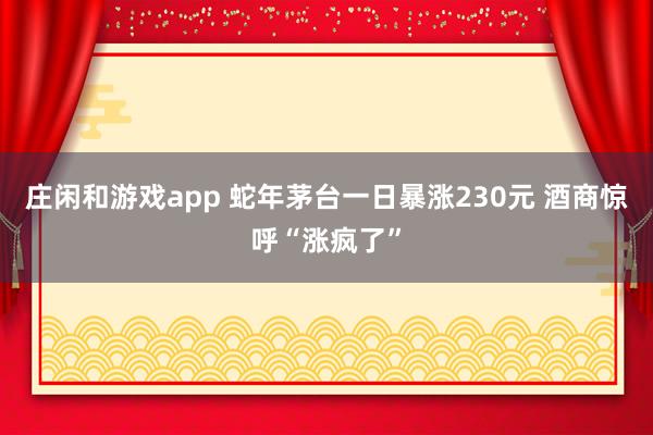 庄闲和游戏app 蛇年茅台一日暴涨230元 酒商惊呼“涨疯了”