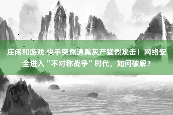 庄闲和游戏 快手突然遭黑灰产猛烈攻击！网络安全进入“不对称战争”时代，如何破解？