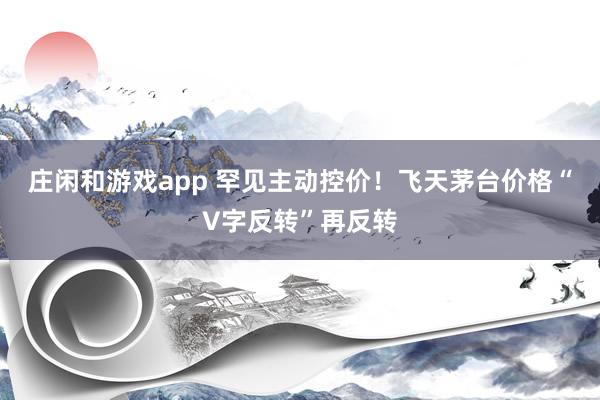 庄闲和游戏app 罕见主动控价！飞天茅台价格“V字反转”再反转