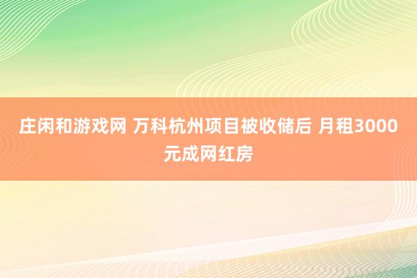 庄闲和游戏网 万科杭州项目被收储后 月租3000元成网红房
