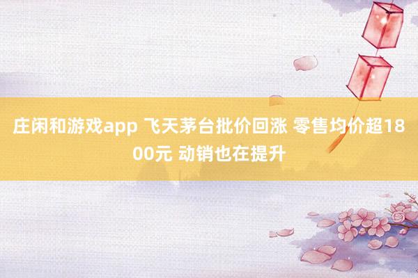 庄闲和游戏app 飞天茅台批价回涨 零售均价超1800元 动销也在提升