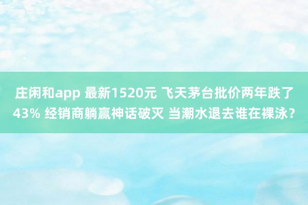 庄闲和app 最新1520元 飞天茅台批价两年跌了43% 经销商躺赢神话破灭 当潮水退去谁在裸泳？