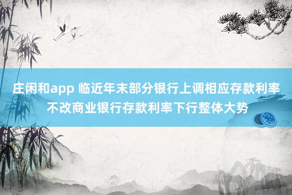 庄闲和app 临近年末部分银行上调相应存款利率 不改商业银行存款利率下行整体大势