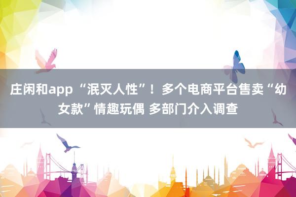 庄闲和app “泯灭人性”！多个电商平台售卖“幼女款”情趣玩偶 多部门介入调查