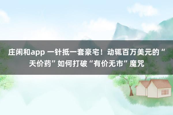庄闲和app 一针抵一套豪宅！动辄百万美元的“天价药”如何打破“有价无市”魔咒