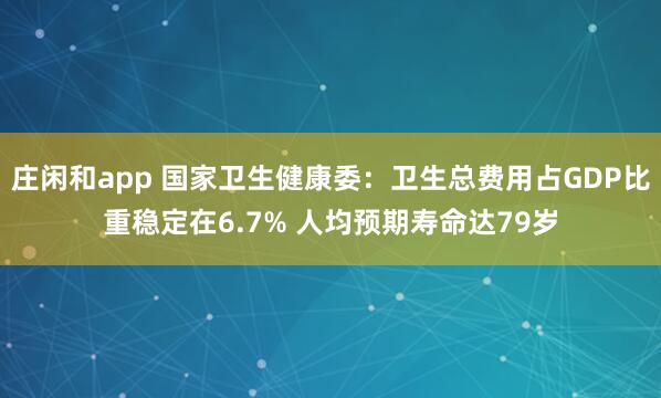 庄闲和app 国家卫生健康委：卫生总费用占GDP比重稳定在6.7% 人均预期寿命达79岁