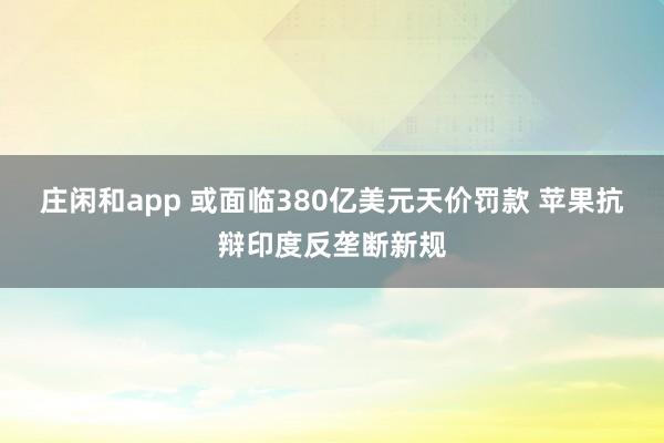 庄闲和app 或面临380亿美元天价罚款 苹果抗辩印度反垄断新规