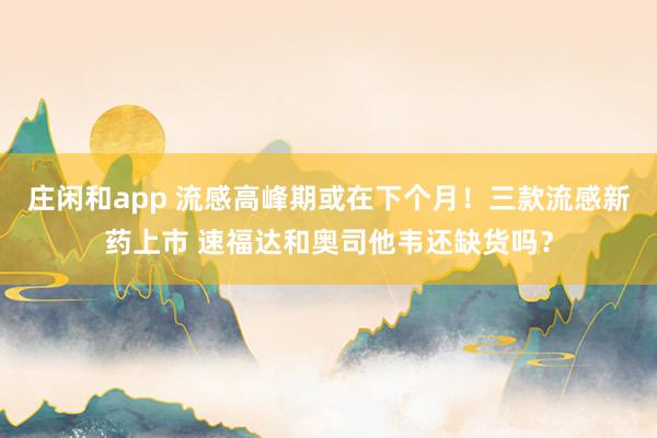 庄闲和app 流感高峰期或在下个月！三款流感新药上市 速福达和奥司他韦还缺货吗？