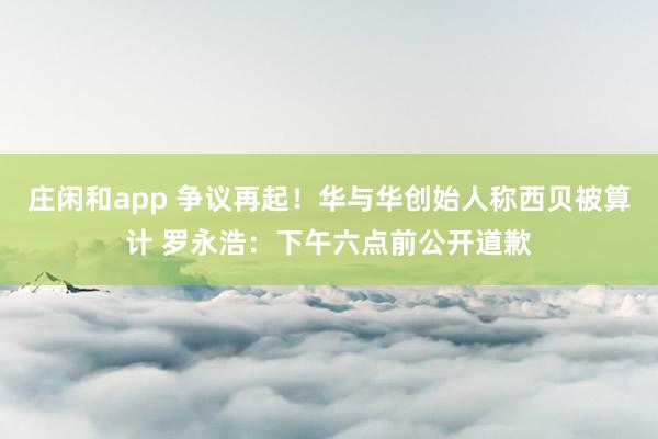 庄闲和app 争议再起！华与华创始人称西贝被算计 罗永浩：下午六点前公开道歉