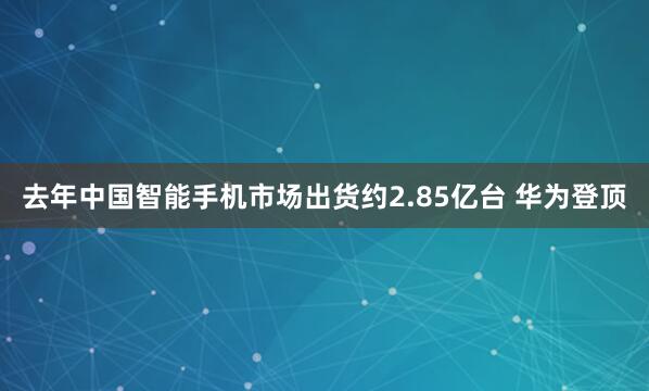 去年中国智能手机市场出货约2.85亿台 华为登顶