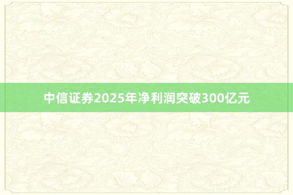 中信证券2025年净利润突破300亿元