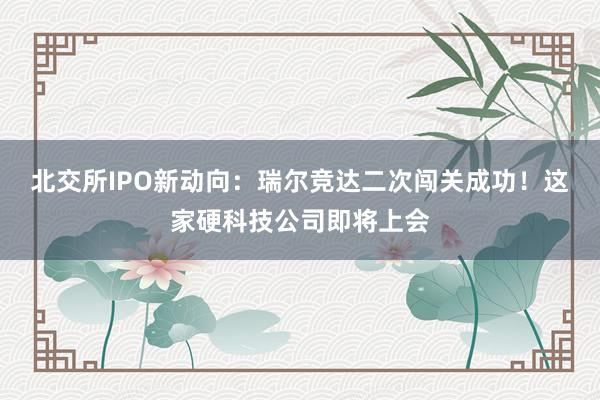 北交所IPO新动向：瑞尔竞达二次闯关成功！这家硬科技公司即将上会