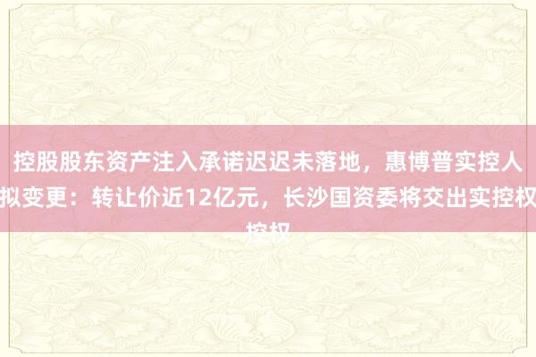 控股股东资产注入承诺迟迟未落地，惠博普实控人拟变更：转让价近12亿元，长沙国资委将交出实控权