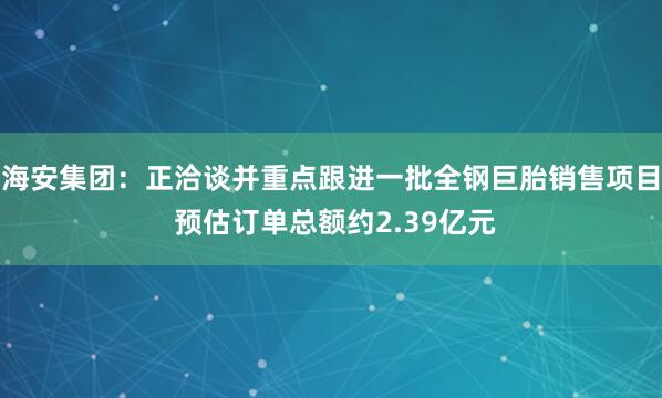 海安集团：正洽谈并重点跟进一批全钢巨胎销售项目 预估订单总额约2.39亿元