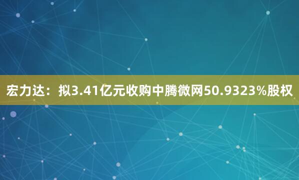 宏力达：拟3.41亿元收购中腾微网50.9323%股权