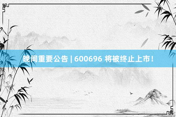 晚间重要公告 | 600696 将被终止上市！