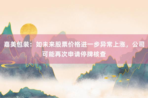嘉美包装：如未来股票价格进一步异常上涨，公司可能再次申请停牌核查