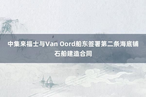 中集来福士与Van Oord船东签署第二条海底铺石船建造合同