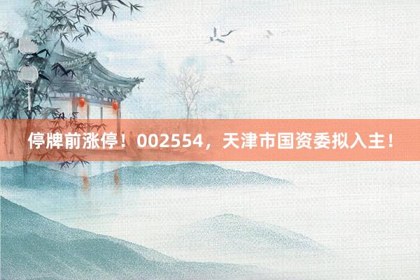 停牌前涨停！002554，天津市国资委拟入主！
