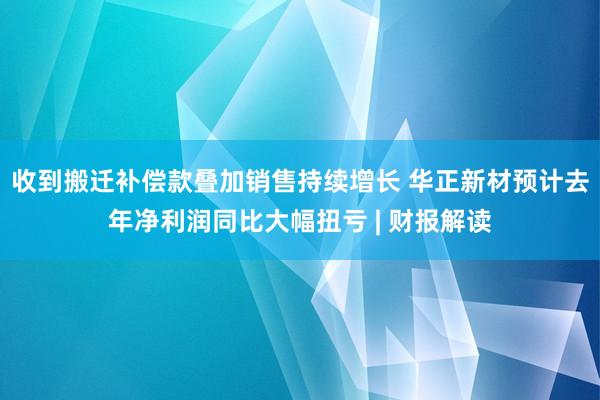 收到搬迁补偿款叠加销售持续增长 华正新材预计去年净利润同比大幅扭亏 | 财报解读