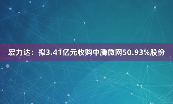 宏力达：拟3.41亿元收购中腾微网50.93%股份