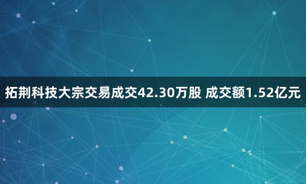 拓荆科技大宗交易成交42.30万股 成交额1.52亿元