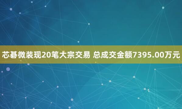 芯碁微装现20笔大宗交易 总成交金额7395.00万元
