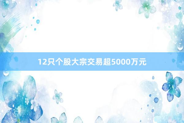 12只个股大宗交易超5000万元