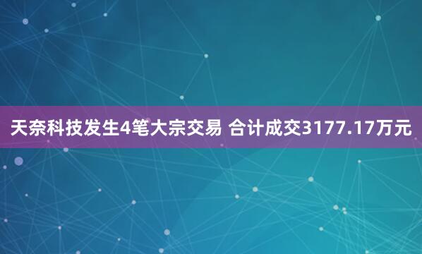 天奈科技发生4笔大宗交易 合计成交3177.17万元