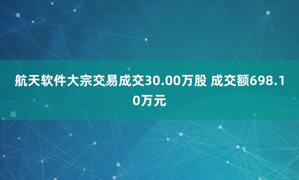 航天软件大宗交易成交30.00万股 成交额698.10万元